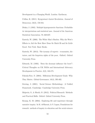 Development in a Changing World. London: Earthscan.
Collins, K. (2011). Kyrgyzstan’s Latest Revolution. Journal of
Democracy, 22(3), 150-164.
Dickey, J. (1983). Multiple hypergeometric functions: Probabilis-
tic interpretations and statistical uses. Journal of the American
Statistical Association, 78, 628-637.
Easterly, W. (2006). The White Man’s Burden: Why the West’s
Eﬀorts to Aid the Rest Have Done So Much Ill and So Little
Good. New York: Basic Books.
Easterly, W. (2013). The tyranny of experts : economists, dic-
tators, and the forgotten rights of the poor. Oxford: Oxford
University Press.
Edwards, M. (1993). ‘Does the doormat inﬂuence the boot?’:
Critical Thoughts on UK NGOs and International Advocacy.
Development in Practice, 3(3), 163-175.
Fukuda-Parr, S. (2004). Millenium Development Goals: Why
They Matter. Global Governance, 10(4), 395-402.
Gerring, J. (2001). Social Science Methodology: A Uniﬁed
Framework. Cambridge: Cambridge University Press.
Halperin, S., & Heath, O. (2012). Political Research: Methods
and Practical Skills. Oxford: Oxford University Press.
Kramp, K. M. (2004). Exploring life and experience through
narrative inquiry. In K. deMarrais, & S. Lapan, Foundations for
research: methods of inquiry in education and the social sciences
53
 
