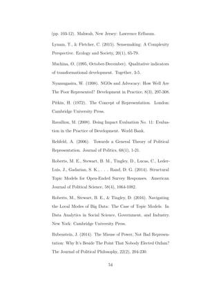 (pp. 103-12). Mahwah, New Jersey: Lawrence Erlbaum.
Lynam, T., & Fletcher, C. (2015). Sensemaking: A Complexity
Perspective. Ecology and Society, 20(1), 65-79.
Muchina, O. (1995, October-December). Qualitative indicators
of transformational development. Together, 3-5.
Nyamugasira, W. (1998). NGOs and Advocacy: How Well Are
The Poor Represented? Development in Practice, 8(3), 297-308.
Pitkin, H. (1972). The Concept of Representation. London:
Cambridge University Press.
Ravallion, M. (2008). Doing Impact Evaluation No. 11: Evalua-
tion in the Practice of Development. World Bank.
Rehfeld, A. (2006). Towards a General Theory of Political
Representation. Journal of Politics, 68(1), 1-21.
Roberts, M. E., Stewart, B. M., Tingley, D., Lucas, C., Leder-
Luis, J., Gadarian, S. K., . . . Rand, D. G. (2014). Structural
Topic Models for Open-Ended Survey Responses. American
Journal of Political Science, 58(4), 1064-1082.
Roberts, M., Stewart, B. E., & Tingley, D. (2016). Navigating
the Local Modes of Big Data: The Case of Topic Models. In
Data Analytics in Social Science, Government, and Industry.
New York: Cambridge University Press.
Rubenstein, J. (2014). The Misuse of Power, Not Bad Represen-
tation: Why It’s Beside The Point That Nobody Elected Oxfam?
The Journal of Political Philosophy, 22(2), 204-230.
54
 