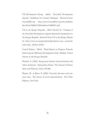 UN Development Group. (2012). Post-2015 Development
Agenda: Guidelines for Country Dialogues. Retrieved from
beyond2015.org: http://www.beyond2015.org/sites/default/
ﬁles/Post%202015%20Guidelines%20ENG1.pdf
UN in the Kyrgyz Republic. (2013, October 2). Findings of
the Post-2015 Development Agenda National Consultations in
the Kyrgyz Republic. Retrieved from UN in the Kyrgyz Repub-
lic: http://www.un.org.kg/index2.php?option=com_resource&
task=show_ﬁle&id=23133
United Nations. (2013). Third Report on Progress Towards
Achieveing the Millenium Developmetnt Goals. Bishkek: United
Nations in the Kyrgyz Republic.
Wachtel, A. (2013). Kyrgyzstan between democratization and
ethnic intolerance. Nationalities Papers: The Journal of Nation-
alism and Ethnicity, 41(3), 971-986.
Wagner, W., & Hayes, N. (2005). Everyday discourse and com-
mon sense. The theory of social representations. New York:
Palgrave, New York.
56
 
