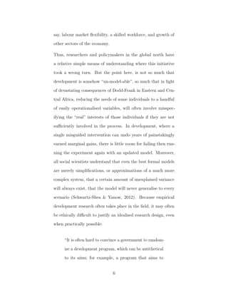 say, labour market ﬂexibility, a skilled workforce, and growth of
other sectors of the economy.
Thus, researchers and policymakers in the global north have
a relative simple means of understanding where this initiative
took a wrong turn. But the point here, is not so much that
development is somehow “un-model-able”, so much that in light
of devastating consequences of Dodd-Frank in Eastern and Cen-
tral Africa, reducing the needs of some individuals to a handful
of easily operationalised variables, will often involve misspec-
ifying the “real” interests of those individuals if they are not
suﬃciently involved in the process. In development, where a
single misguided intervention can undo years of painstakingly
earned marginal gains, there is little room for failing then run-
ning the experiment again with an updated model. Moreover,
all social scientists understand that even the best formal models
are merely simpliﬁcations, or approximations of a much more
complex system, that a certain amount of unexplained variance
will always exist, that the model will never generalise to every
scenario (Schwartz-Shea & Yanow, 2012). Because empirical
development research often takes place in the ﬁeld, it may often
be ethically diﬃcult to justify an idealised research design, even
when practically possible:
“It is often hard to convince a government to random-
ize a development program, which can be antithetical
to its aims; for example, a program that aims to
6
 