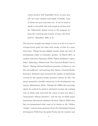 reduce poverty will (hopefully) focus on poor peo-
ple, not some random sub-sample of people, some
of whom are poor and some not. It can be hard to
justify to the public why some people in obvious need
are deliberately denied access to the program (to
form the control group) in favor of some who don’t
need it.” (Ravallion, 2008, p. 9)
The previous example was simple at least in so far as it easy to
retrospectively point out what went wrong, at least in a prac-
tical sense. Things become slightly messier when one tenet of
development comes to contradict another. In March 2011, in
tandem with three Ghanaian NGOs, Oxfam published a report
titled “Achieving a Shared Goal: Free Universal Health Care in
Ghana”. Having criticised healthcare provision in Ghana as “un-
fair and ineﬃcient” and asserting that Ghana’s National Health
Insurance Authority had overstated the number of individuals
covered by the national health insurance scheme by 44%, the
report generated a sizeable controversy in the development com-
munity (Rubenstein, 2014). Though the NHIA did eventually
adjust the methods by which it calculated coverage, the scathing
tone in which some perceived the report to have put down a
“home-grown African initiative”, and the way in which major
institutions discursively sidelined the three African NGOs that
had co-commissioned what came to be known as the “Oxfam
critique”, raised serious questions about the relationship between
development NGOs from the global North and the countries and
7
 