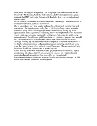 My name is Phuc Quyen Bui (Anna), I am studying Master of Commerce at RMIT
University - Melbourne, Australia (City Campus). Before doing a master degree, I
graduated at RMIT University Vietnam with Bachelor degree in specialization of
management.
I have come to Australia for 6 months, there are a lot of things I want to discover as
well as make friends, learn and experiment.
I have worked as a part time worker as Fresh Food Shop for 3 months, I learned
many things due to doing multi tasks. As a result, I gained more experiences in
communicating, understanding people as well as enhancing deeply my main
specialization of management. Additionally, before moving to Melbourne Australia I
was created my own online business by selling imported cosmetics and beauty
products mainly from Korean and USA, with target customers is young lady from 17
to 25, those who concern their look or appearance and want to be attractive.
Through running my business I know how to organize and control my business as
well as how to communicate and persuade my customers. Especially, I can apply
what did I learn in term of my main stream at University - Management and I also
found out that I have an interested in Marketing area.
I am a friendly, motivative and enthusiastic girl, my friends know me as a highly
creative and friendly partner. Because, I want to enhance my relationship and
understand people around me. That is good for my current study.
I am always interested in hearing from my friends, partners and manager. So feel
free to contact me if you would like to connect.
 