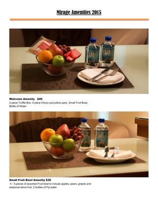 Mirage Amenities 2015
Welcome Amenity $40
2 piece Truffle Box, 4 piece Choco pod pillow pack, Small Fruit Bowl,
Bottle of Water
Small Fruit Bowl Amenity $30
4 - 5 pieces of assorted Fruit bowl to include apples, pears, grapes and
seasonal stone fruit, 2 bottles of Fiji water
 