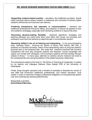 DR. DAVID EDWARD MARCINKO FACFAS MBA MBBS [Hon]
•Supporting evidence-based practice – educators, like healthcare providers, should
utilize outcomes data to reduce variation in treatments and curriculum to achieve higher
academic efficiencies and improved care delivery;
•Fostering transparency and openness in communications – teachers and
healthcare professionals should be willing, and prepared, to discuss all aspects of care
and academic andragogy; especially when disclosing problems or issues that arise;
•Exercising decision-making flexibility - treatment algorithms, templates and
teaching pathways are useful tools when used within their scope; but providers and
professors must have the authority to adjust the plan if circumstances warrant;
•Becoming skilled in the art of listening and interpreting -- In her ground-breaking
book, Narrative Ethics: Honoring the Stories of Illness, Rita Charon, MD PhD, a
professor at Columbia University, writes of the extraordinary value of using the patient’s
personal story in the treatment plan. She notes that, “medicine practiced with narrative
competence will more ably recognize patients and diseases; convey knowledge and
regard, join humbly with colleagues, and accompany patients and their families through
ordeals of illness.” In many ways, attention to narrative returns medicine full circle to
the compassionate and caring foundations of the patient-physician relationship.
The educational analog to this book is, The Ethics of Teaching [A Casebook], co-edited
by my teacher and colleague Deborah Ware Balogh PhD of the University of
Indianapolis.
Finally, these thoughts represent only a handful of examples to illustrate the myriad of
new skills that tomorrow’s healthcare professionals, and modern educators, must
master in order to meet their timeless professional obligations of compassionate patient
care and contemporary teaching effectiveness.
Respectfully submitted,
David Edward Marcinko
MarcinkoAdvisors@msn.com
© 2015 All rights reserved. USA
DR. DAVID EDWARD MARCINKO FACFAS MBA MBBS [Hon]
•Supporting evidence-based practice – educators, like healthcare providers, should
utilize outcomes data to reduce variation in treatments and curriculum to achieve higher
academic efficiencies and improved care delivery;
•Fostering transparency and openness in communications – teachers and
healthcare professionals should be willing, and prepared, to discuss all aspects of care
and academic andragogy; especially when disclosing problems or issues that arise;
•Exercising decision-making flexibility - treatment algorithms, templates and
teaching pathways are useful tools when used within their scope; but providers and
professors must have the authority to adjust the plan if circumstances warrant;
•Becoming skilled in the art of listening and interpreting -- In her ground-breaking
book, Narrative Ethics: Honoring the Stories of Illness, Rita Charon, MD PhD, a
professor at Columbia University, writes of the extraordinary value of using the patient’s
personal story in the treatment plan. She notes that, “medicine practiced with narrative
competence will more ably recognize patients and diseases; convey knowledge and
regard, join humbly with colleagues, and accompany patients and their families through
ordeals of illness.” In many ways, attention to narrative returns medicine full circle to
the compassionate and caring foundations of the patient-physician relationship.
The educational analog to this book is, The Ethics of Teaching [A Casebook], co-edited
by my teacher and colleague Deborah Ware Balogh PhD of the University of
Indianapolis.
Finally, these thoughts represent only a handful of examples to illustrate the myriad of
new skills that tomorrow’s healthcare professionals, and modern educators, must
master in order to meet their timeless professional obligations of compassionate patient
care and contemporary teaching effectiveness.
Respectfully submitted,
David Edward Marcinko
MarcinkoAdvisors@msn.com
© 2015 All rights reserved. USA
DR. DAVID EDWARD MARCINKO FACFAS MBA MBBS [Hon]
•Supporting evidence-based practice – educators, like healthcare providers, should
utilize outcomes data to reduce variation in treatments and curriculum to achieve higher
academic efficiencies and improved care delivery;
•Fostering transparency and openness in communications – teachers and
healthcare professionals should be willing, and prepared, to discuss all aspects of care
and academic andragogy; especially when disclosing problems or issues that arise;
•Exercising decision-making flexibility - treatment algorithms, templates and
teaching pathways are useful tools when used within their scope; but providers and
professors must have the authority to adjust the plan if circumstances warrant;
•Becoming skilled in the art of listening and interpreting -- In her ground-breaking
book, Narrative Ethics: Honoring the Stories of Illness, Rita Charon, MD PhD, a
professor at Columbia University, writes of the extraordinary value of using the patient’s
personal story in the treatment plan. She notes that, “medicine practiced with narrative
competence will more ably recognize patients and diseases; convey knowledge and
regard, join humbly with colleagues, and accompany patients and their families through
ordeals of illness.” In many ways, attention to narrative returns medicine full circle to
the compassionate and caring foundations of the patient-physician relationship.
The educational analog to this book is, The Ethics of Teaching [A Casebook], co-edited
by my teacher and colleague Deborah Ware Balogh PhD of the University of
Indianapolis.
Finally, these thoughts represent only a handful of examples to illustrate the myriad of
new skills that tomorrow’s healthcare professionals, and modern educators, must
master in order to meet their timeless professional obligations of compassionate patient
care and contemporary teaching effectiveness.
Respectfully submitted,
David Edward Marcinko
MarcinkoAdvisors@msn.com
© 2015 All rights reserved. USA
 
