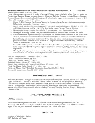 The Coca-Cola Company/The Minute Maid Company Operating Group, Houston, TX 1982 - 2002
Managing Director, Chicago, IL (1994 – 2002)
Leader of cross-functional team of 20 broker offices and 17 direct managers including a Sales Director, Region and
District Sales Managers, Finance Managers, Category Managers, Marketing Manager, Logistics Manager, Consumer
Research Manager, Business Analyst, Retail Manager, and Administrative support. Accountable for revenue of $300
million while managing a budget of $75 million.
 Earned the 2000 Customer Development Team of the Year award, as well as, an evaluation rating among the
highest in the company for 3 consecutive years
 Led the U.S. in revenue (+30%), corporate share (+2.6 points), and contribution growth (+26%) in 1998, 1999,
and 2000, and outpaced the U.S. 1994-1997 while achieving volume/revenue/financial objectives
 Drove training and development that resulted in 21 promotions in 7 years for members of team
 Developed "Leadership Business Plan" process to improve focus, communication, execution, and results
 Executed innovative organization changes, becoming the first manufacturer to consolidate to one broker in the
Midwest, and initiated discussions to become the first manufacturer to consolidate to one broker nationwide
 Secured funding and resources to participate with The Partnering Group on a major category management
project which helped contribute to The Minute Maid Company and our Broker's selection by Supermarket
Business as "Best of Class" 5 years in a row
 Created Retail Management position, Retail Business Plan, Retail Blitz program, New Item Requirements, and
Retail Neighborhood Watch program to improve execution of distribution, shelving, displays, and the doubling
of pallet sales
 Developed training program to increase understanding of plant operations/logistics resulting in improved
communication, cost reduction, increased plant efficiencies, and improved customer service/relations
Area Sales Manager-Central U.S., Houston, TX (1992 – 1994)
Director, Trade Promotions, Houston, TX (1992)
Director, Sales Operations, Houston, TX (1991)
Region Sales Manager, St. Louis, MO (1988 – 1990)
Manager, Trade Marketing / Sales Force Development, Houston, TX (1986 – 1988)
District Sales Manager, Broker, Greenville, SC (1985 – 1986)
District Sales Manager, Direct / Region Field Representative, Kansas City, MO (1983 – 1985)
Territory Sales Manager, Stevens Point, WI (1982 – 1983)
PROFESSIONAL DEVELOPMENT
Reinventing Leadership - Kellogg Graduate School of Management Northwestern University, Leading and Coaching to
Higher Performance - University of Wisconsin, Thinking Outside the Lines, The Art of Negotiation, Discovery –
Understanding/Managing Diverse Styles, Speakeasy – Public Speaking, Speakeasy - Presentation Formatting/Style,
Franklin Covey Business Communication, Targeted Selection Recruiting and Interviewing, Economic Profit,
Manufacturing/Plant Management, OJ University - Picking/Processing/Packaging, Diversity, Category Management,
Persuasive Selling
AFFILIATIONS, AWARDS AND HONORS
GMA Sales Committee
2000 Customer Development Team of the Year, 1998 and 1999 Customer Development Team of the Year
Runner-up, 1986 Member of the Region of the Year, 1985 Member of the Region of the Year, 1983 Member of the
Region of the Year, 1982 Member of the District of the Year, 1982 Rookie of the Year
EDUCATION
University of Wisconsin – Madison
BBA Marketing and Finance
 