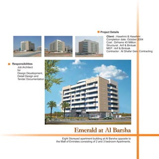 Emerald at Al Barsha
Client : Hasehmi & Hasehmi
Completion date: October 2004
Cost : Dirhams 45 Million
Structural : Arif & Bintoak
MEP : Arif & Bintoak
Contractor : Al Shafar Gen. Contracting
Eight Storeyed apartment building at Al Barsha opposite to
the Mall of Emirates consisting of 2 and 3 bedroom Apartments.
Project Details
Responsibilities
Job Architect
for
Design Development,
Detail Design and
Tender Documentation
 