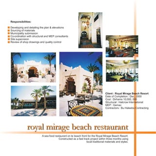royal mirage beach restaurant
Responsibilities:
Developing and detailing the plan & elevations
Sourcing of materials
Municipality submission
Co-ordination with structural and MEP consultants
Site supervision
Review of shop drawings and quality control
A sea food restaurant on te beach front for the Royal Mirage Beach Resort.
Constructed as a fast track project within three months using
local traditional materials and styles.
Client : Royal Mirage Beach Resort
Date of Completion : Dec. 2000
Cost : Dirhams 10,000, 000
Structural : Halcrow International
MEP : Gemac
Contractors : Bu Haleeba Contracting
 