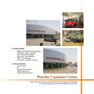 Porsche Customer Centre
Client : Al Naboodah Automobiles
Completion date: Jan 2005
Cost : Dirhams 60 Million
Structural : Arif & Bintoak
MEP : Arif & Bintoak
Contractor : System Construct
‘State of the Art’ Porsche Customer Centre at Al qousis with facilities
for car servicing, parts centre and delivery of new cars.
Project Details
Responsibilities
Job Architect
for
Design Development,
Detail Design and
Tender Documentation
 