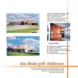 abu dhabi golf clubhouse
The Client insisted on having an European looking building
about 1000 sq. Mts area with changing facilities, a large
restaurant, pro shop, function room and
golf course administration
Responsibilities:
Preparation of presentation drawings
Selection of materials
Detail drawings and documentation
Conduct progress and client meetings
Site supervision
Complete project management
Client : Abu Dhabi Equestrian Club
Date of Completion : Jan 1998
Cost : Dirhams 8,000, 000
Structural : Dr. Hussein Associates
MEP : Ian Banham Associates
Contractors : Al Naboodah Laing
 