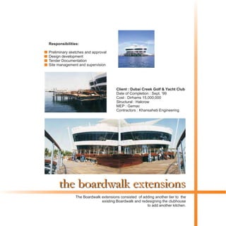 the boardwalk extensions
Client : Dubai Creek Golf & Yacht Club
Date of Completion : Sept. ‘99
Cost : Dirhams 15,000,000
Structural : Halcrow
MEP : Gemac
Contractors : Khansaheb Engineering
The Boardwalk extensions consisted of adding another tier to the
existing Boardwalk and redesigning the clubhouse
to add another kitchen.
Responsibilities:
Preliminary sketches and approval
Design development
Tender Documentation
Site management and supervision
 
