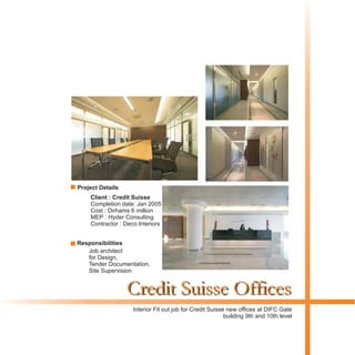 Credit Suisse Offices
Client : Credit Suisse
Completion date: Jan 2005
Cost : Dirhams 6 million
MEP : Hyder Consulting
Contractor : Deco Interiors
Interior Fit out job for Credit Suisse new offices at DIFC Gate
building 9th and 10th level
Project Details
Responsibilities
Job architect
for Design,
Tender Documentation,
Site Supervision
 