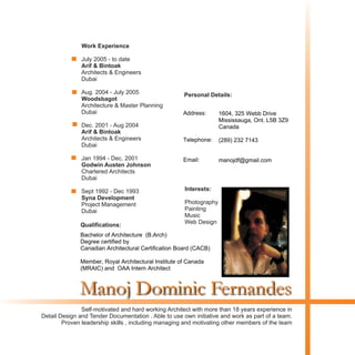 Manoj Dominic Fernandes
Self-motivated and hard working Architect with more than 18 years experience in
Detail Design and Tender Documentation . Able to use own initiative and work as part of a team.
Proven leadership skills , including managing and motivating other members of the team
Date of Birth: August 4th 1967
Place of Birth: Mangalore India
Marital Status: Married , Two children
Address: 20 Regalview Drive
Ontario L8G 4Y7
Telephone: (905) 643 5896
Email: manojdf@gmail.com
Personal Details:
Interests:
Photography
Painting
Music
Web Design
Work Experience
Arif & Bintoak
Woodsbagot
Arif & Bintoak
Godwin Austen Johnson
Syna Development
July 2005 - to date
Architects & Engineers
Dubai
Aug. 2004 - July 2005
Architecture & Master Planning
Dubai
Dec. 2001 - Aug 2004
Architects & Engineers
Dubai
Jan 1994 - Dec. 2001
Chartered Architects
Dubai
Sept 1992 - Dec 1993
Project Management
Dubai
Qualifications:
Bachelor of Architecture (B. Arch)
Date of Completion: June 1991
Institute of Study: Manipal Institue of Technology
Mangalore University -India
1604, 325 Webb Drive
Mississauga, Ont. L5B 3Z9
Canada
(289) 232 7143
manojdf@gmail.com
Address:
Telephone:
Email:
Bachelor of Architecture (B.Arch)
Degree certified by
Canadian Architectural Certification Board (CACB)
Member, Royal Architectural Institute of Canada
(MRAIC) and OAA Intern Architect
 