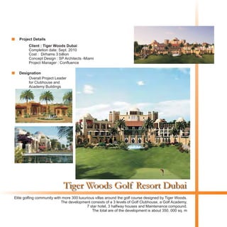 Tiger Woods Golf Resort Dubai
Client : Tiger Woods Dubai
Completion date: Sept. 2010
Cost : Dirhams 3 billion
Concept Design : SP Architects -Miami
Project Manager : Confluence
Elite golfing community with more 300 luxurious villas around the golf course designed by Tiger Woods.
The development consists of a 3 levels of Golf Clubhouse, a Golf Academy,
7 star hotel, 3 halfway houses and Maintenance compound.
The total are of the development is about 350, 000 sq. m
Birds Eye View
Plan View
Night View
Street View
Project Details
Designation
Overall Project Leader
for Clubhouse and
Academy Buildings
 