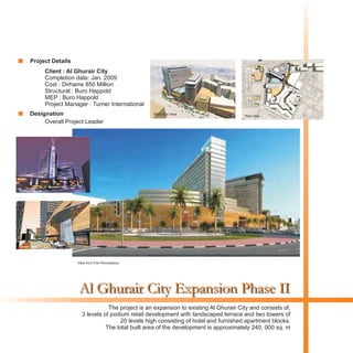 Al Ghurair City Expansion Phase II
Client : Al Ghurair City
Completion date: Jan. 2009
Cost : Dirhams 850 Million
Structural : Buro Happold
MEP : Buro Happold
Project Manager : Turner International
The project is an expansion to existing Al Ghurair City and consists of,
3 levels of podium retail development with landscaped terrace and two towers of
20 levels high consisting of hotel and furnished apartment blocks.
The total built area of the development is approximately 240, 000 sq. m
Birds Eye View
Plan View
View from Fish Roundabout
Night View
Street View
Project Details
Designation
Overall Project Leader
 