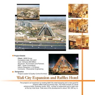 Wafi City Expansion and Raffles Hotel
Client : MKM Group
Completion date: Oct 2007
Cost : Dirhams 900 Million
Structural : RJ Crockers and Partners
MEP : Hyder Consultants
Interior Designers: L W Design
Contractor : Khansaheb Engineering
The project is an expansion to existing Wafi City retail shopping and a new pyramid
shaped raffles hotel 20 storeys high. The hotel consists of 3 level
entrance lobby, business center, SPA , number of restaurants and a night club
at the top most level. Total area of the development is about 160, 000 sq. m.
Project Details
Designation
Project Leader & Quality Control Architect
View from Main Road
Night View
Reception View
Entrance Foyer
Coffee Shop
Birds Eye View
 