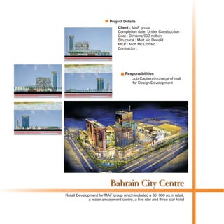 Bahrain City Centre
Client : MAF group
Completion date: Under Construction
Cost : Dirhams 900 million
Structural : Mott Mc Donald
MEP : Mott Mc Donald
Contractor :
Retail Development for MAF group which included a 30, 000 sq.m retail,
a water amusement centre, a five star and three star hotel
Project Details
Responsibilities
Job Captain in charge of mall
for Design Development
 