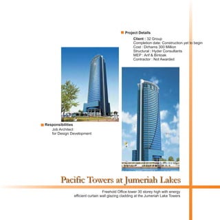 Pacific Towers at Jumeriah Lakes
Client : 32 Group
Completion date: Construction yet to begin
Cost : Dirhams 300 Million
Structural : Hyder Consultants
MEP : Arif & Bintoak
Contractor : Not Awarded
Freehold Office tower 30 storey high with energy
efficient curtain wall glazing cladding at the Jumeriah Lake Towers
Project Details
Responsibilities
Job Architect
for Design Development
 