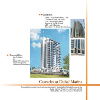 Cascades at Dubai Marina
Client : Mustafa Bin Abdul Latif
Completion date: Jan 2006
Cost : Dirhams 90 Million
Structural : Arif & Bintoak
MEP : Arif & Bintoak
Contractor : Al Shafar Contracting
Freehold luxury apartments with penthouses for Mustafa Bin Abdullatif group at the
Dubai Marina. 20 storeys high tower with 52
‘State of the Art’ semi furnished Apartments
Project Details
Responsibilities
Job Architect
for
Design Development,
Detail Design and
Tender Documentation
 