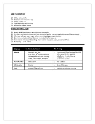 JOB PREFERENCES
 Willing to travel : Yes
 Possesses own transport : Yes
 Driving License : D
 Expected Salary : RM3,800.00
 Availability : 1 week notice
OTHER INFORMATION
 Able to work independently with minimum supervision.
 A resilient, enthusiastic, resourceful and committed worker in ensuring a task is successfully completed.
 A fast and willing to learn, eager to learn new things bigger responsibilities.
 Good communication skills and able to interact with all employees.
 Keen interest in music and travelling. (Have been in Singapore, Japan, London and Paris.
 Availability: 1 week notice
Referees En. Ajwad Abu Hassan Mr. TS Yong
Address : Adonweb Sdn. Bhd.
Suite 9.03a, 9
th
Floor,North Block,
The Ampwalk,218 Jalan Ampang,
50450 Kuala Lumpur, Malaysia
: Technigroup Office Furniture Sdn. Bhd.
Office Suite 19-15-2 Level 15,
UOA Centre 19, Jalan Pinang,
50450 Kuala Lumpur.
Phone Number : 0123326978 : 016-2213211
Relationship : Director : General Manager
Email : anawad17@gmail.com : ts.yong@technigroup.com.my
 