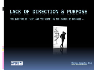 LACK OF DIRECTION & PURPOSE
THE QUESTION OF ‘WHY’ AND ‘TO WHERE’ IN THE JUNGLE OF BUSINESS …
Manjula Deepal de Silva
Senior Business Analyst
1
 