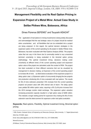 Proceedings of 4th European Business Research Conference
9 - 10 April 2015, Imperial College, London, UK, ISBN: 978-1-922069-72-6
Management Flexibility and Its Real Option Pricing in
Expansion Project of a Metal Mine: Actual Case Study in
Selibe Phikwe Mine, Botswana, Africa
Dineo Florence SEFEMO1
and Tsuyoshi ADACHI2
The application of real options to mining investments is being widely discussed
and acknowledged that the real strategic value of a project should be realized
when uncertainties and all flexibilities that can be embedded into a project
are being analyzed. In this regard, the optimal decision strategies in the
expansion option of the current operating Cu-Ni project in Selibe Phikwe mine,
Botswana, has been evaluated with Real Options Analysis (ROA). The projects
value that can vary in the future due to commodity market or any unresolved
technical uncertainty is being evaluated in the binomial option pricing
methodology. The optimal investment timing, decisions making under
uncertainty at different times of the current operating project and expansion
option value of the project are calculated under the context of ROA. The project
has been evaluated on three different scenarios that can be visualized by
management in decision making. a) Expansion of the current operating project
to increase life of mine. b) Stand-alone evaluation of the expansion project in a
delay option case. c) Expansion option of concurrently bringing the two projects
into production shortening life of mine evaluated with real options. The results
for life of mine extension presented 12% increase from the current operating
projects net present value with 28% internal rate of return. The delay option
case yielded $9 million option value, requiring a 6% Cu-Ni price increase from
the 2014 average London metal exchange. The expansion option valuation
increasing production capacity resulted in a high option value of $286 million.
This indicate a longer waiting period for expansion thus making the life of mine
extension case the ideal scenario for expansion under real option evaluation.
Keywords; Real options, Flexibility, Optimal investment timing, Binomial option
pricing
______________________________________________
1 MSc Student, Graduate School of Engineering and Resources Sciences, Akita University, 1-1 Tegata-Gakuenmachi
Akita City, 010-0825, Japan.
Email: dineo.sefemo@yahoo.com.Tel:(+8180-6010-1998 ) Fax: (+81-18-889-2468)
Mineral Economics
2Proffessor, Faculty of International Resource Sciences, Akita University, Akita, 0101-0825, Japan
 