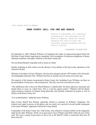 (Full-Length Article Sample)
KANE COUNTY JAIL: OUR OWN ABU GHRAIB
Justice is conscience, not a personal
conscience but the conscience of the
whole of humanity. Those who clearly
recognize the voice of their own
conscience usually recognize also the
voice of justice.
--ALEXANDER SOLZHENITSYN
On September 6, 2003, Michael Williams of Carpentersville made an impassioned appeal before the
full Kane County Board requesting an immediate, full investigation of numerous allegations of abuse,
inhumane treatment, and rights violations at the Kane County Jail.
Not one Board Member responded with so much as a blink.
Equally deafening as their silence was the absence of any defense of the day-to-day operations at the
correction facility.
Williams is the father of Cayce Williams, who has been charged with the 1997 murder of his 20-month-
old stepdaughter Quortney Clay. Williams has been in custody since his arrest seven years ago.
The majority of the inmates incarcerated at Kane County Jail, including Cayce Williams, are there on
the presumption of innocence, still awaiting trial. They have yet to be convicted of a crime.
“The indifference that is shown by Sheriff Ramsey is unbelievable. He allows physical, emotional, and
mental abuse to occur on a daily basis. This is a travesty against justice.” Williams told the Board,
citing numerous instances of inmates being physically and mentally tormented by guards as well as
officers at the Kane County Jail.
“It is an abomination.” added the senior Williams.
Kane County Sheriff Ken Ramsey repeatedly refused to comment on Williams’ allegations. His
refusals were made in person, on the phone, and via e-mail over a period of several months subsequent
to the senior Williams’ appearance before the County Board.
Commander of the Kane County Jail, Todd Exline, also refused to comment further on the allegations
made by the elder Williams. Of the seven grievances Cayce Williams had filed within the jail, Exline
said, “He’s put a couple of grievances in, but as far as the Sheriff’s office is concerned, they have all
been resolved.”
 