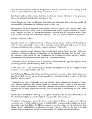 Exline refused to comment further on the specifics of Williams’ grievances. “You’re beating a dead
horse, and it’s been beaten to death already.” commented Exline.
Both Caycee and his father contend that there has been no response whatsoever to the grievances
Caycee has submitted internally at the Kane County Jail.
Neither Ramsey nor Exline would release information nor substantiate data on the total number of
complaints filed by inmates at the facility during the previous year.
Although there are others, including former-inmates, a literacy volunteer, and a deputy sheriff, who
corroborate the Williams’ claims, some of whom have made similar allegations themselves, former-
Board Chairman Mike McCoy, Kane County Board Chairman Karen McConnaughay, Kane County
Board Member, nor the Kane County State’s Attorney’s Office have called for a special investigation.
Part of the problem is systemic.
Typically, inmates have a higher occurrence of illiteracy than the general population. Of those that can
write, few know specifically where to file a complaint outside of the jail itself or how to file a
complaint compelling enough to warrant a proper investigation of the facility.
Complaints against the county jail can be filed at the jail itself, with the State’s Attorney’s Office, the
Department of Corrections Bureau of Operations Jail and Detention Standards Unit, the State Police,
the Governor’s office, and/or the FBI. Compounding the confusion of inmates and their families,
lawsuits against the jail can be filed with the Circuit Court or Federal Court.
Consequently, there is no single source to collect data on the number and types of allegations made
against any particular corrections facility within the state.
In 2003, there were 11 such complaints against Kane County Jail filed with the Illinois Department of
Corrections Jail and Detention Standards Unit.
Mike Talkington, Manager of the Unit, said, “Our records don’t accurately reflect what’s going on at
Kane County Jail. Not only are our records dependent on people knowing how to write, but also that
they know who to write to.”
“Former-Governor George Ryan had a ‘don’t ask, don’t tell’ policy regarding the operations of county
jails.” admitted Talkington, who said that policy has continued despite a change in state leadership.
There are no routine inspections of county jails conducted by the state’s Department of Corrections.
According to Talkington, inspections of county jails are only done if requested by the local county
sheriff.
Kane County Assistant State’s Attorney Mike Coghlan substantiated the lack of available statistics on
the actual number of grievances and complaints filed against the Kane County Jail.
“Complaints and grievances against the jail are not centralized. There is a high volume of such
complaints, most of which are kept in-house at the jail itself for processing and record keeping. Others
are handled by the State Police. The FBI has authority to investigate these, but it is unlikely that they
will ever do so.” said Coghlan, who admits that the State’s Attorneys Office has the right to pick and
choose whether or not to do an internal investigation of the jail based on in-coming complaints.
 