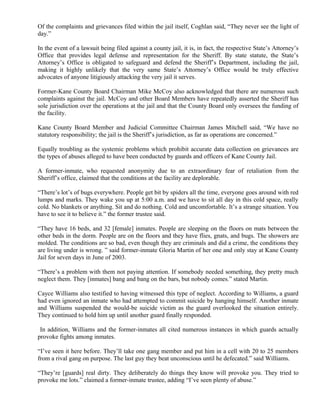 Of the complaints and grievances filed within the jail itself, Coghlan said, “They never see the light of
day.”
In the event of a lawsuit being filed against a county jail, it is, in fact, the respective State’s Attorney’s
Office that provides legal defense and representation for the Sheriff. By state statute, the State’s
Attorney’s Office is obligated to safeguard and defend the Sheriff’s Department, including the jail,
making it highly unlikely that the very same State’s Attorney’s Office would be truly effective
advocates of anyone litigiously attacking the very jail it serves.
Former-Kane County Board Chairman Mike McCoy also acknowledged that there are numerous such
complaints against the jail. McCoy and other Board Members have repeatedly asserted the Sheriff has
sole jurisdiction over the operations at the jail and that the County Board only oversees the funding of
the facility.
Kane County Board Member and Judicial Committee Chairman James Mitchell said, “We have no
statutory responsibility; the jail is the Sheriff’s jurisdiction, as far as operations are concerned.”
Equally troubling as the systemic problems which prohibit accurate data collection on grievances are
the types of abuses alleged to have been conducted by guards and officers of Kane County Jail.
A former-inmate, who requested anonymity due to an extraordinary fear of retaliation from the
Sheriff’s office, claimed that the conditions at the facility are deplorable.
“There’s lot’s of bugs everywhere. People get bit by spiders all the time, everyone goes around with red
lumps and marks. They wake you up at 5:00 a.m. and we have to sit all day in this cold space, really
cold. No blankets or anything. Sit and do nothing. Cold and uncomfortable. It’s a strange situation. You
have to see it to believe it.” the former trustee said.
“They have 16 beds, and 32 [female] inmates. People are sleeping on the floors on mats between the
other beds in the dorm. People are on the floors and they have flies, gnats, and bugs. The showers are
molded. The conditions are so bad, even though they are criminals and did a crime, the conditions they
are living under is wrong. ” said former-inmate Gloria Martin of her one and only stay at Kane County
Jail for seven days in June of 2003.
“There’s a problem with them not paying attention. If somebody needed something, they pretty much
neglect them. They [inmates] bang and bang on the bars, but nobody comes.” stated Martin.
Cayce Williams also testified to having witnessed this type of neglect. According to Williams, a guard
had even ignored an inmate who had attempted to commit suicide by hanging himself. Another inmate
and Williams suspended the would-be suicide victim as the guard overlooked the situation entirely.
They continued to hold him up until another guard finally responded.
In addition, Williams and the former-inmates all cited numerous instances in which guards actually
provoke fights among inmates.
“I’ve seen it here before. They’ll take one gang member and put him in a cell with 20 to 25 members
from a rival gang on purpose. The last guy they beat unconscious until he defecated.” said Williams.
“They’re [guards] real dirty. They deliberately do things they know will provoke you. They tried to
provoke me lots.” claimed a former-inmate trustee, adding “I’ve seen plenty of abuse.”
 