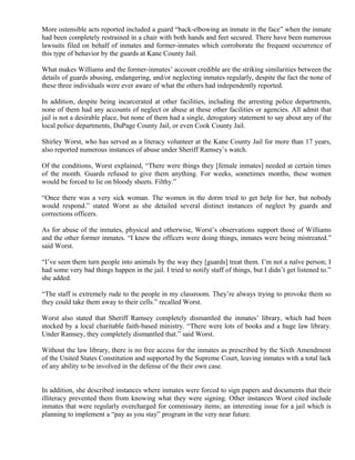 More ostensible acts reported included a guard “back-elbowing an inmate in the face” when the inmate
had been completely restrained in a chair with both hands and feet secured. There have been numerous
lawsuits filed on behalf of inmates and former-inmates which corroborate the frequent occurrence of
this type of behavior by the guards at Kane County Jail.
What makes Williams and the former-inmates’ account credible are the striking similarities between the
details of guards abusing, endangering, and/or neglecting inmates regularly, despite the fact the none of
these three individuals were ever aware of what the others had independently reported.
In addition, despite being incarcerated at other facilities, including the arresting police departments,
none of them had any accounts of neglect or abuse at these other facilities or agencies. All admit that
jail is not a desirable place, but none of them had a single, derogatory statement to say about any of the
local police departments, DuPage County Jail, or even Cook County Jail.
Shirley Worst, who has served as a literacy volunteer at the Kane County Jail for more than 17 years,
also reported numerous instances of abuse under Sheriff Ramsey’s watch.
Of the conditions, Worst explained, “There were things they [female inmates] needed at certain times
of the month. Guards refused to give them anything. For weeks, sometimes months, these women
would be forced to lie on bloody sheets. Filthy.”
“Once there was a very sick woman. The women in the dorm tried to get help for her, but nobody
would respond.” stated Worst as she detailed several distinct instances of neglect by guards and
corrections officers.
As for abuse of the inmates, physical and otherwise, Worst’s observations support those of Williams
and the other former inmates. “I knew the officers were doing things, inmates were being mistreated.”
said Worst.
“I’ve seen them turn people into animals by the way they [guards] treat them. I’m not a naïve person; I
had some very bad things happen in the jail. I tried to notify staff of things, but I didn’t get listened to.”
she added.
“The staff is extremely rude to the people in my classroom. They’re always trying to provoke them so
they could take them away to their cells.” recalled Worst.
Worst also stated that Sheriff Ramsey completely dismantled the inmates’ library, which had been
stocked by a local charitable faith-based ministry. “There were lots of books and a huge law library.
Under Ramsey, they completely dismantled that.” said Worst.
Without the law library, there is no free access for the inmates as prescribed by the Sixth Amendment
of the United States Constitution and supported by the Supreme Court, leaving inmates with a total lack
of any ability to be involved in the defense of the their own case.
In addition, she described instances where inmates were forced to sign papers and documents that their
illiteracy prevented them from knowing what they were signing. Other instances Worst cited include
inmates that were regularly overcharged for commissary items; an interesting issue for a jail which is
planning to implement a “pay as you stay” program in the very near future.
 
