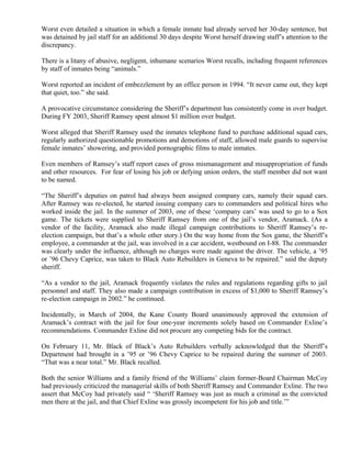 Worst even detailed a situation in which a female inmate had already served her 30-day sentence, but
was detained by jail staff for an additional 30 days despite Worst herself drawing staff’s attention to the
discrepancy.
There is a litany of abusive, negligent, inhumane scenarios Worst recalls, including frequent references
by staff of inmates being “animals.”
Worst reported an incident of embezzlement by an office person in 1994. “It never came out, they kept
that quiet, too.” she said.
A provocative circumstance considering the Sheriff’s department has consistently come in over budget.
During FY 2003, Sheriff Ramsey spent almost $1 million over budget.
Worst alleged that Sheriff Ramsey used the inmates telephone fund to purchase additional squad cars,
regularly authorized questionable promotions and demotions of staff, allowed male guards to supervise
female inmates’ showering, and provided pornographic films to male inmates.
Even members of Ramsey’s staff report cases of gross mismanagement and misappropriation of funds
and other resources. For fear of losing his job or defying union orders, the staff member did not want
to be named.
“The Sheriff’s deputies on patrol had always been assigned company cars, namely their squad cars.
After Ramsey was re-elected, he started issuing company cars to commanders and political hires who
worked inside the jail. In the summer of 2003, one of these ‘company cars’ was used to go to a Sox
game. The tickets were supplied to Sheriff Ramsey from one of the jail’s vendor, Aramack. (As a
vendor of the facility, Aramack also made illegal campaign contributions to Sheriff Ramsey’s re-
election campaign, but that’s a whole other story.) On the way home from the Sox game, the Sheriff’s
employee, a commander at the jail, was involved in a car accident, westbound on I-88. The commander
was clearly under the influence, although no charges were made against the driver. The vehicle, a ’95
or ’96 Chevy Caprice, was taken to Black Auto Rebuilders in Geneva to be repaired.” said the deputy
sheriff.
“As a vendor to the jail, Aramack frequently violates the rules and regulations regarding gifts to jail
personnel and staff. They also made a campaign contribution in excess of $1,000 to Sheriff Ramsey’s
re-election campaign in 2002.” he continued.
Incidentally, in March of 2004, the Kane County Board unanimously approved the extension of
Aramack’s contract with the jail for four one-year increments solely based on Commander Exline’s
recommendations. Commander Exline did not procure any competing bids for the contract.
On February 11, Mr. Black of Black’s Auto Rebuilders verbally acknowledged that the Sheriff’s
Department had brought in a ’95 or ’96 Chevy Caprice to be repaired during the summer of 2003.
“That was a near total.” Mr. Black recalled.
Both the senior Williams and a family friend of the Williams’ claim former-Board Chairman McCoy
had previously criticized the managerial skills of both Sheriff Ramsey and Commander Exline. The two
assert that McCoy had privately said “ ‘Sheriff Ramsey was just as much a criminal as the convicted
men there at the jail, and that Chief Exline was grossly incompetent for his job and title.’”
 