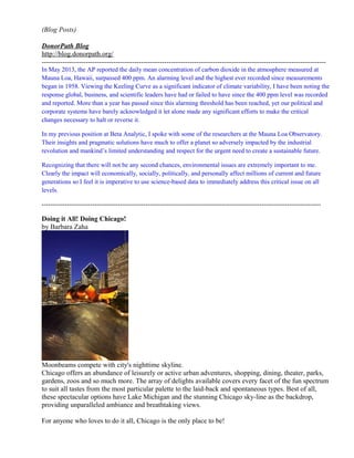 (Blog Posts)
DonorPath Blog
http://blog.donorpath.org/
---------------------------------------------------------------------------------------------------------------------------
In May 2013, the AP reported the daily mean concentration of carbon dioxide in the atmosphere measured at
Mauna Loa, Hawaii, surpassed 400 ppm. An alarming level and the highest ever recorded since measurements
began in 1958. Viewing the Keeling Curve as a significant indicator of climate variability, I have been noting the
response global, business, and scientific leaders have had or failed to have since the 400 ppm level was recorded
and reported. More than a year has passed since this alarming threshold has been reached, yet our political and
corporate systems have barely acknowledged it let alone made any significant efforts to make the critical
changes necessary to halt or reverse it.
In my previous position at Beta Analytic, I spoke with some of the researchers at the Mauna Loa Observatory.
Their insights and pragmatic solutions have much to offer a planet so adversely impacted by the industrial
revolution and mankind’s limited understanding and respect for the urgent need to create a sustainable future.
Recognizing that there will not be any second chances, environmental issues are extremely important to me.
Clearly the impact will economically, socially, politically, and personally affect millions of current and future
generations so I feel it is imperative to use science-based data to immediately address this critical issue on all
levels.
------------------------------------------------------------------------------------------------------------------------------------
Doing it All! Doing Chicago!
by Barbara Zaha
Moonbeams compete with city's nighttime skyline.
Chicago offers an abundance of leisurely or active urban adventures, shopping, dining, theater, parks,
gardens, zoos and so much more. The array of delights available covers every facet of the fun spectrum
to suit all tastes from the most particular palette to the laid-back and spontaneous types. Best of all,
these spectacular options have Lake Michigan and the stunning Chicago sky-line as the backdrop,
providing unparalleled ambiance and breathtaking views.
For anyone who loves to do it all, Chicago is the only place to be!
 