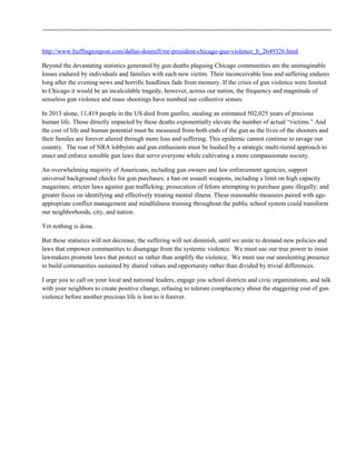 ----------------------------------------------------------------------------------------------------------------------------
http://www.huffingtonpost.com/dallas-donnell/mr-president-chicago-gun-violence_b_2649326.html
Beyond the devastating statistics generated by gun deaths plaguing Chicago communities are the unimaginable
losses endured by individuals and families with each new victim. Their inconceivable loss and suffering endures
long after the evening news and horrific headlines fade from memory. If the crisis of gun violence were limited
to Chicago it would be an incalculable tragedy, however, across our nation, the frequency and magnitude of
senseless gun violence and mass shootings have numbed our collective senses.
In 2013 alone, 11,419 people in the US died from gunfire, stealing an estimated 502,025 years of precious
human life. Those directly impacted by these deaths exponentially elevate the number of actual “victims.” And
the cost of life and human potential must be measured from both ends of the gun as the lives of the shooters and
their familes are forever altered through more loss and suffering. This epidemic cannot continue to ravage our
country. The roar of NRA lobbyists and gun enthusiasts must be hushed by a strategic multi-tiered approach to
enact and enforce sensible gun laws that serve everyone while cultivating a more compassionate society.
An overwhelming majority of Americans, including gun owners and law enforcement agencies, support
universal background checks for gun purchases; a ban on assault weapons, including a limit on high capacity
magazines; stricter laws against gun trafficking; prosecution of felons attempting to purchase guns illegally; and
greater focus on identifying and effectively treating mental illness. These reasonable measures paired with age-
appropriate conflict management and mindfulness training throughout the public school system could transform
our neighborhoods, city, and nation.
Yet nothing is done.
But these statistics will not decrease, the suffering will not diminish, until we unite to demand new policies and
laws that empower communities to disengage from the systemic violence. We must use our true power to insist
lawmakers promote laws that protect us rather than amplify the violence. We must use our unrelenting presence
to build communities sustained by shared values and opportunity rather than divided by trivial differences.
I urge you to call on your local and national leaders, engage you school districts and civic organizations, and talk
with your neighbors to create positive change, refusing to tolerate complacency about the staggering cost of gun
violence before another precious life is lost to it forever.
 