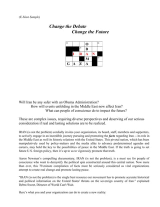 (E-blast Sample)
Change the Debate
Change the Future
Will Iran be any safer with an Obama Administration?
How will events unfolding in the Middle East now affect Iran?
What can people of conscience do to impact the future?
These are complex issues, requiring diverse perspectives and deserving of our serious
consideration if real and lasting solutions are to be realized.
IRAN (is not the problem) cordially invites your organization, its board, staff, members and supporters,
to actively engage in an incredible journey pursuing and promoting the facts regarding Iran -- its role in
the Middle East as well its historic relations with the United States. This pivotal nation, which has been
manipulatively used by policy-makers and the media alike to advance predetermined agendas and
careers, may hold the key to the possibilities of peace in the Middle East. If the truth is going to set
future U.S. foreign policy, then it’s up to us to vigorously promote that truth.
Aaron Newman’s compelling documentary, IRAN (is not the problem), is a must see for people of
conscience who want to demystify the political spin constructed around this central nation. Now more
than ever, this 79-minute compilation of facts must be seriously considered as vital organizations
attempt to create real change and promote lasting peace.
"IRAN (is not the problem) is the single best resource our movement has to promote accurate historical
and political information on the United States' threats on the sovereign country of Iran." explained
Debra Sweet, Director of World Can't Wait.
Here’s what you and your organization can do to create a new reality:
24
O 26
29
B
I R A N
M 43
G A Z A
 