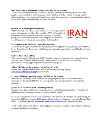 Host a Screening or Fundraiser Featuring IRAN (is not the problem)
The truth has little power unless it is unleashed broadly. A screening or fundraiser will attract new
people to your organization and reinvigorate current members with the potential of raising crucial
dollars to advance your organization’s mission and goals. Screenings can be coordinated at the national
and/or local chapter level to suit specific needs and goals.
Offer IRAN (is not the problem) broadly
Whether through your e-list, on your web site or at your organization’s
events and meetings, providing this compelling DVD will spread truth,
change the dialogue and generate creative responses to untenable
policy, while advancing our shared values and goals. To ensure the
cost-effectiveness, reduced rates are available for bulk orders.
Use this DVD as an Influential Fundraising Premium
As not-for-profit organizations feel the impact of economic and politic trends, offering copies of IRAN
(is not the problem) to donors is a cost-effective and meaningful way to attract crucial funding for your
organization.
Endorse this Acclaimed Film
Take a stand for truth. After viewing IRAN (is not the problem), express your views by submitting a
written review of this film and the need for everyone to understand the facts before making
presumptions, blindly supporting or enacting future foreign policy.
Add an IRAN (is not the problem) Link to Your Web Site
Provide your supporters and members with an invaluable resource by adding
www.iranisnottheproblem.org to your web site.
Create an Effective Campaign around IRAN (is not the problem)
Whether it’s a fundraising effort, call to action, pledge or petition drive, or letter-to-the-editor
campaign, use this powerful DVD as the core ingredient for your organization’s next successful
campaign.
Spread the Word About IRAN (is not the problem)
Simply forward this e-mail to other organizations and people of conscience you know. The truth will
only have as much power as we impart to it by spreading it broadly!
For a free consultation on how your organization can maximize the benefits of incorporating this
compelling DVD into a winning 2009 strategy, please contact our Director of Marketing Barbara Zaha
at 630 251-1538 or via e-mail at barbara@iranisnottheproblem.org for a customized plan.
Thank you for all you do to advance truth and peace to achieve a new global reality centered on human
rights and social/economic justice.
 