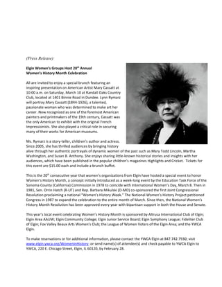 (Press Release)
Elgin Women’s Groups Host 20th
Annual
Women’s History Month Celebration
All are invited to enjoy a special brunch featuring an
inspiring presentation on American Artist Mary Cassatt at
10:00 a.m. on Saturday, March 10 at Randall Oaks Country
Club, located at 1401 Binnie Road in Dundee. Lynn Rymarz
will portray Mary Cassatt (1844-1926), a talented,
passionate woman who was determined to make art her
career. Now recognized as one of the foremost American
painters and printmakers of the 19th century, Cassatt was
the only American to exhibit with the original French
Impressionists. She also played a critical role in securing
many of their works for American museums.
Ms. Rymarz is a story-teller, children’s author and actress.
Since 2005, she has thrilled audiences by bringing history
alive through her authentic portrayals of dynamic women of the past such as Mary Todd Lincoln, Martha
Washington, and Susan B. Anthony. She enjoys sharing little-known historical stories and insights with her
audiences, which have been published in the popular children’s magazines Highlights and Cricket. Tickets for
this event are $15.00 each and include a brunch buffet.
This is the 20th
consecutive year that women’s organizations from Elgin have hosted a special event to honor
Women’s History Month, a concept initially introduced as a week-long event by the Education Task Force of the
Sonoma County (California) Commission in 1978 to coincide with International Women’s Day, March 8. Then in
1981, Sen. Orrin Hatch (R-UT) and Rep. Barbara Mikulski (D-MD) co-sponsored the first Joint Congressional
Resolution proclaiming a national “Women’s History Week.” The National Women’s History Project petitioned
Congress in 1987 to expand the celebration to the entire month of March. Since then, the National Women’s
History Month Resolution has been approved every year with bipartisan support in both the House and Senate.
This year’s local event celebrating Women’s History Month is sponsored by Altrusa International Club of Elgin;
Elgin Area AAUW; Elgin Community College; Elgin Junior Service Board; Elgin Symphony League; Fideliter Club
of Elgin; Fox Valley Beaux Arts Women’s Club; the League of Women Voters of the Elgin Area; and the YWCA
Elgin.
To make reservations or for additional information, please contact the YWCA Elgin at 847.742.7930; visit
www.elgin.ywca.org/WomenInHistory; or send name(s) of attendee(s) and check payable to YWCA Elgin to
YWCA, 220 E. Chicago Street, Elgin, IL 60120, by February 28.
 