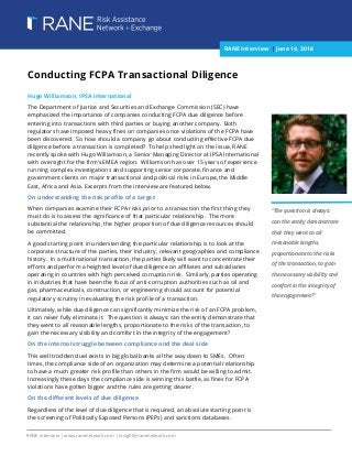 [Type text] [Type text] [Type text]
RANE Interview | www.ranenetwork.com | insight@ranenetwork.com
Conducting FCPA Transactional Diligence
Hugo Williamson, IPSA International
The Department of Justice and Securities and Exchange Commission (SEC) have
emphasized the importance of companies conducting FCPA due diligence before
entering into transactions with third parties or buying another company. Both
regulators have imposed heavy fines on companies once violations of the FCPA have
been discovered. So how should a company go about conducting effective FCPA due
diligence before a transaction is completed? To help shed light on the issue, RANE
recently spoke with Hugo Williamson, a Senior Managing Director at IPSA International
with oversight for the firm’s EMEA region. Williamson has over 15 years of experience
running complex investigations and supporting senior corporate, finance and
government clients on major transactional and political risks in Europe, the Middle
East, Africa and Asia. Excerpts from the interview are featured below.
On understanding the risk profile of a target
When companies examine their FCPA risks prior to a transaction the first thing they
must do is to assess the significance of that particular relationship. The more
substantial the relationship, the higher proportion of due diligence resources should
be committed.
A good starting point in understanding the particular relationship is to look at the
corporate structure of the parties, their industry, relevant geographies and compliance
history. In a multinational transaction, the parties likely will want to concentrate their
efforts and perform a heighted level of due diligence on affiliates and subsidiaries
operating in countries with high perceived corruption risk. Similarly, parties operating
in industries that have been the focus of anti-corruption authorities such as oil and
gas, pharmaceuticals, construction, or engineering should account for potential
regulatory scrutiny in evaluating the risk profile of a transaction.
Ultimately, while due diligence can significantly minimize the risk of an FCPA problem,
it can never fully eliminate it. The question is always: can the entity demonstrate that
they went to all reasonable lengths, proportionate to the risks of the transaction, to
gain the necessary visibility and comfort in the integrity of the engagement?
On the internal struggle between compliance and the deal side
This well trodden duel exists in big global banks all the way down to SMEs. Often
times, the compliance side of an organization may determine a potential relationship
to have a much greater risk profile than others in the firm would be willing to admit.
Increasingly these days the compliance side is winning this battle, as fines for FCPA
violations have gotten bigger and the rules are getting clearer.
On the different levels of due diligence
Regardless of the level of due diligence that is required, an absolute starting point is
the screening of Politically Exposed Persons (PEPs) and sanctions databases.
“The question is always:
can the entity demonstrate
that they went to all
reasonable lengths,
proportionate to the risks
of the transaction, to gain
the necessary visibility and
comfort in the integrity of
the engagement?”
RANE Interview | June 14, 2016
 