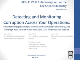 #ACIFCPA
ACI’sFCPA &Anti-Corruption forthe
LifeSciencesIndustry
Daniel Garen
SVP & Chief Compliance Officer
Wright Medical Technology, Inc.
Detecting and Monitoring
Corruption Across Your Operations:
First-Hand Insights on How to Work with Compliance Monitors, and
Leverage Your Internal Audit Function, Data Analytics and Metrics
Brent White
Vice President, Internal Audit
Allergan
Joshua Torok
Associate Director, Internal Audit
PPD, LLC
April 28-29, 2014
Sara Vandermark
Analytics Senior Manager
Deloitte Financial Advisory
Services LLP
Tweeting about this conference?
 