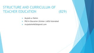 STRUCTURE AND CURRICULUM OF
TEACHER EDUCATION (829)
 Mujeeb ur Rahim
 PhD In Education (Scholar ) AIOU Islamabad
 mujeebshah626@gmail.com
 