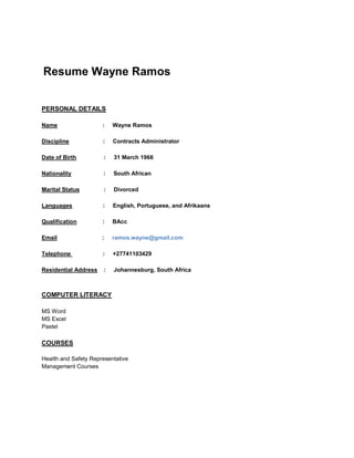 Resume Wayne Ramos
PERSONAL DETAILS
Name : Wayne Ramos
Discipline : Contracts Administrator
Date of Birth : 31 March 1966
Nationality : South African
Marital Status : Divorced
Languages : English, Portuguese, and Afrikaans
Qualification : BAcc
Email : ramos.wayne@gmail.com
Telephone : +27741103429
Residential Address : Johannesburg, South Africa
COMPUTER LITERACY
MS Word
MS Excel
Pastel
COURSES
Health and Safety Representative
Management Courses
 