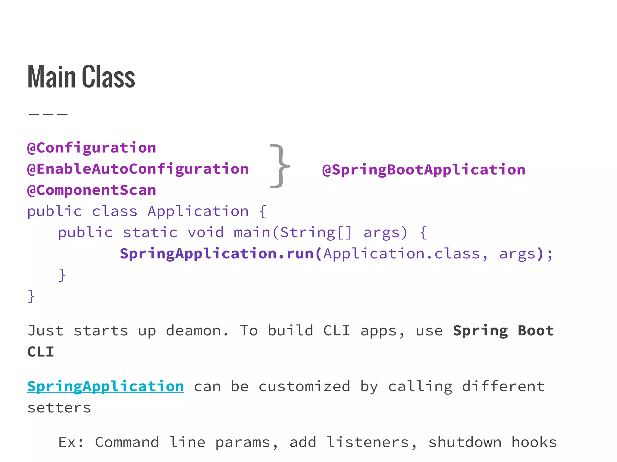 Main Class
@Configuration
@EnableAutoConfiguration
@ComponentScan
public class Application {
public static void main(String[] args) {
SpringApplication.run(Application.class, args);
}
}
Just starts up deamon. To build CLI apps, use Spring Boot
CLI
SpringApplication can be customized by calling different
setters
Ex: Command line params, add listeners, shutdown hooks
@SpringBootApplication}
 