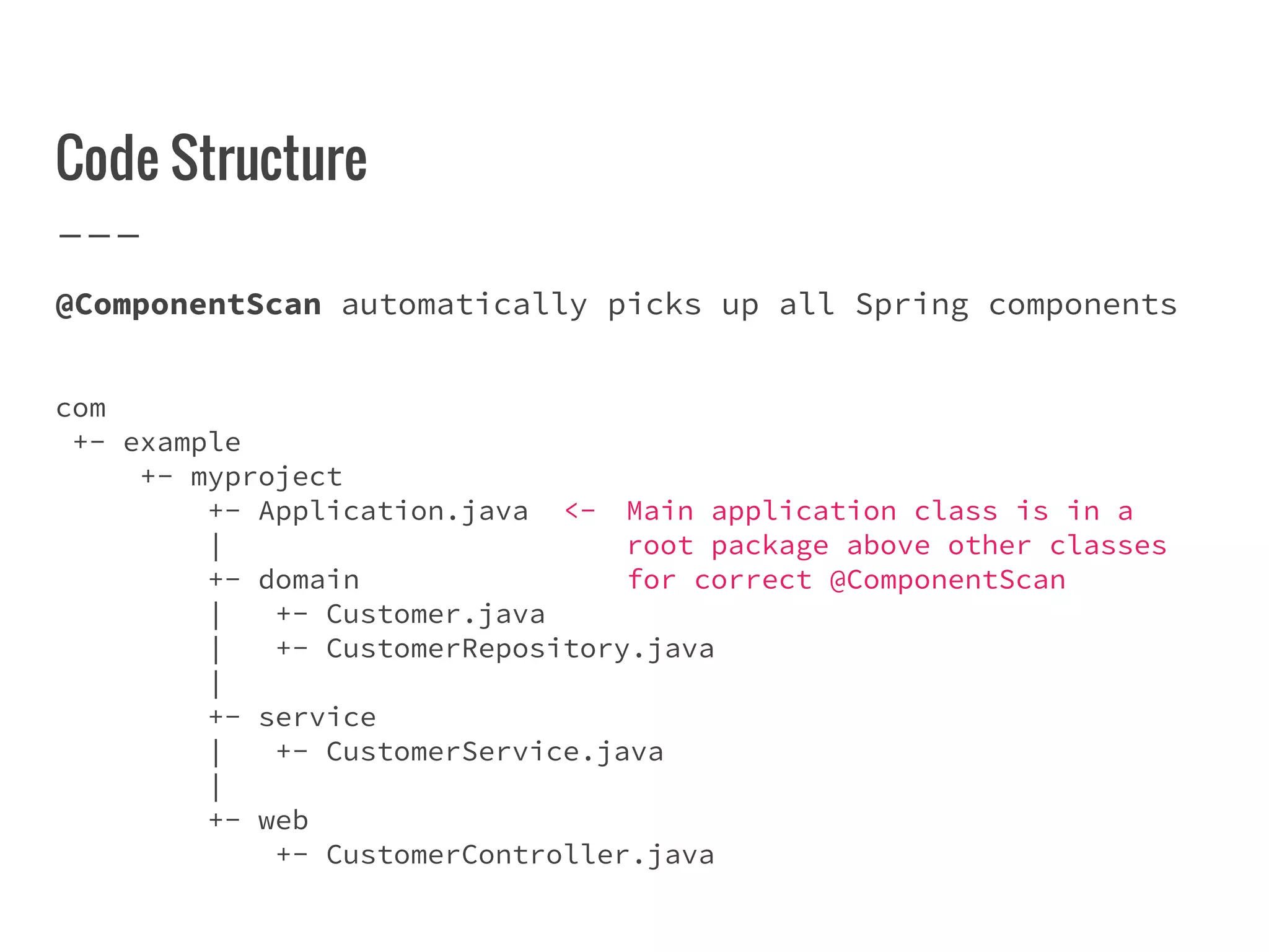 Code Structure
@ComponentScan automatically picks up all Spring components
com
+- example
+- myproject
+- Application.java <- Main application class is in a
| root package above other classes
+- domain for correct @ComponentScan
| +- Customer.java
| +- CustomerRepository.java
|
+- service
| +- CustomerService.java
|
+- web
+- CustomerController.java
 