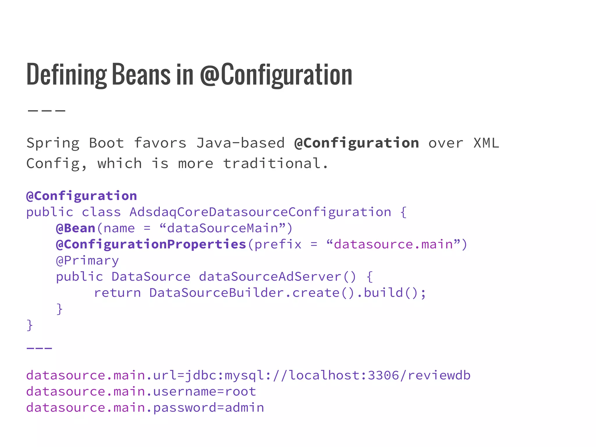 Defining Beans in @Configuration
Spring Boot favors Java-based @Configuration over XML
Config, which is more traditional.
@Configuration
public class AdsdaqCoreDatasourceConfiguration {
@Bean(name = “dataSourceMain”)
@ConfigurationProperties(prefix = “datasource.main”)
@Primary
public DataSource dataSourceAdServer() {
return DataSourceBuilder.create().build();
}
}
___
datasource.main.url=jdbc:mysql://localhost:3306/reviewdb
datasource.main.username=root
datasource.main.password=admin
 