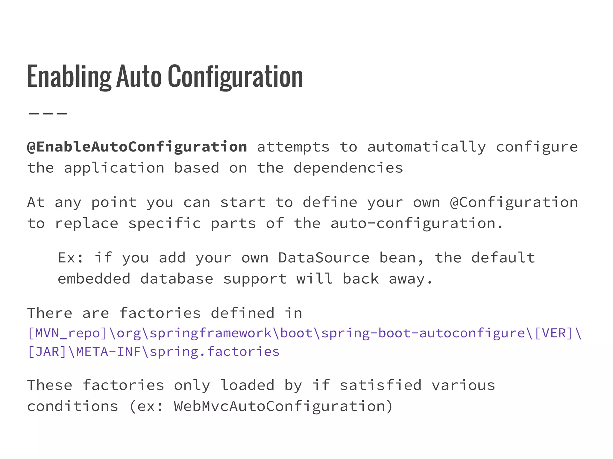 Enabling Auto Configuration
@EnableAutoConfiguration attempts to automatically configure
the application based on the dependencies
At any point you can start to define your own @Configuration
to replace specific parts of the auto-configuration.
Ex: if you add your own DataSource bean, the default
embedded database support will back away.
There are factories defined in
[MVN_repo]orgspringframeworkbootspring-boot-autoconfigure[VER]
[JAR]META-INFspring.factories
These factories only loaded by if satisfied various
conditions (ex: WebMvcAutoConfiguration)
 
