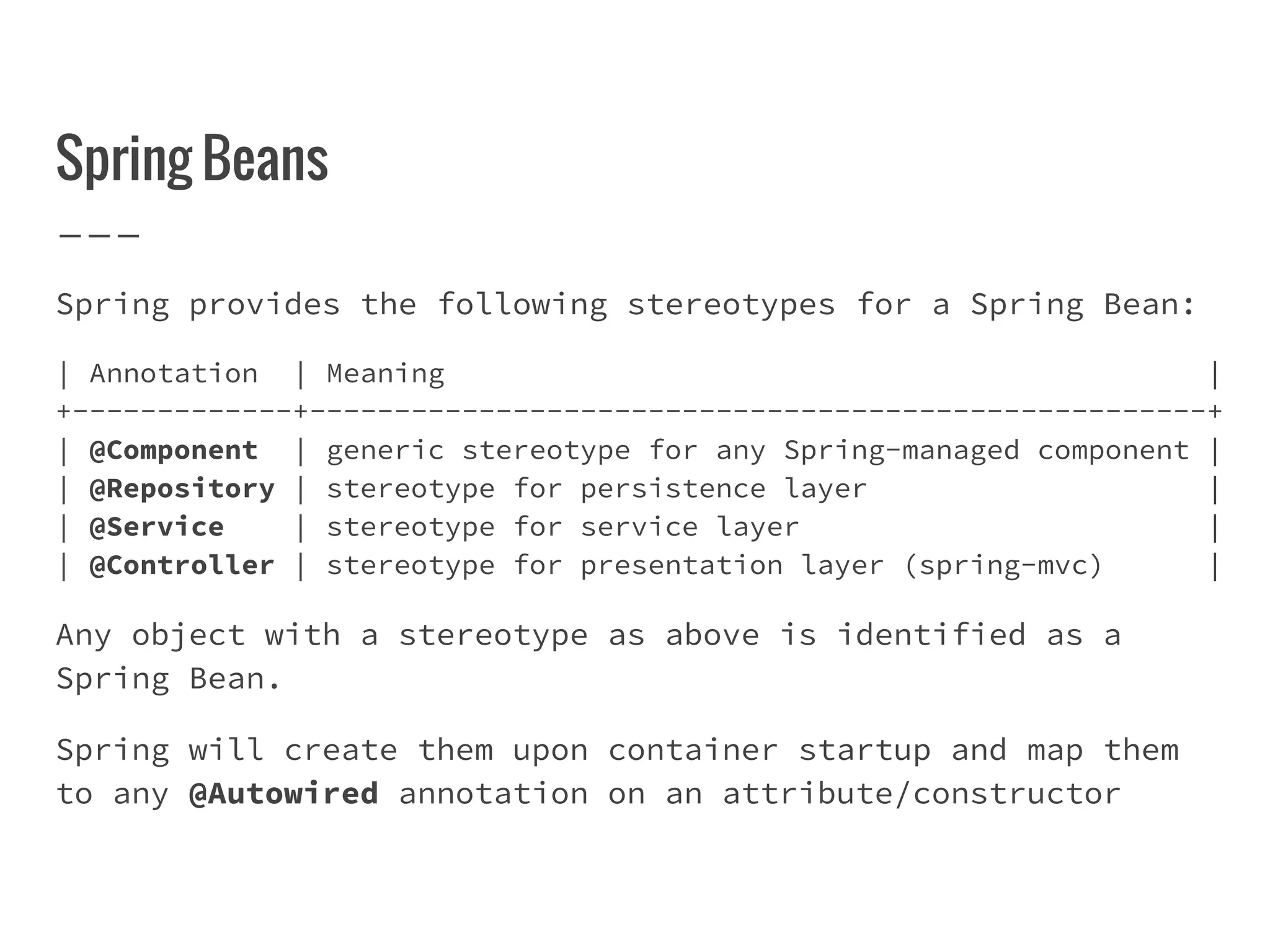 Spring Beans
Spring provides the following stereotypes for a Spring Bean:
| Annotation | Meaning |
+-------------+-----------------------------------------------------+
| @Component | generic stereotype for any Spring-managed component |
| @Repository | stereotype for persistence layer |
| @Service | stereotype for service layer |
| @Controller | stereotype for presentation layer (spring-mvc) |
Any object with a stereotype as above is identified as a
Spring Bean.
Spring will create them upon container startup and map them
to any @Autowired annotation on an attribute/constructor
 