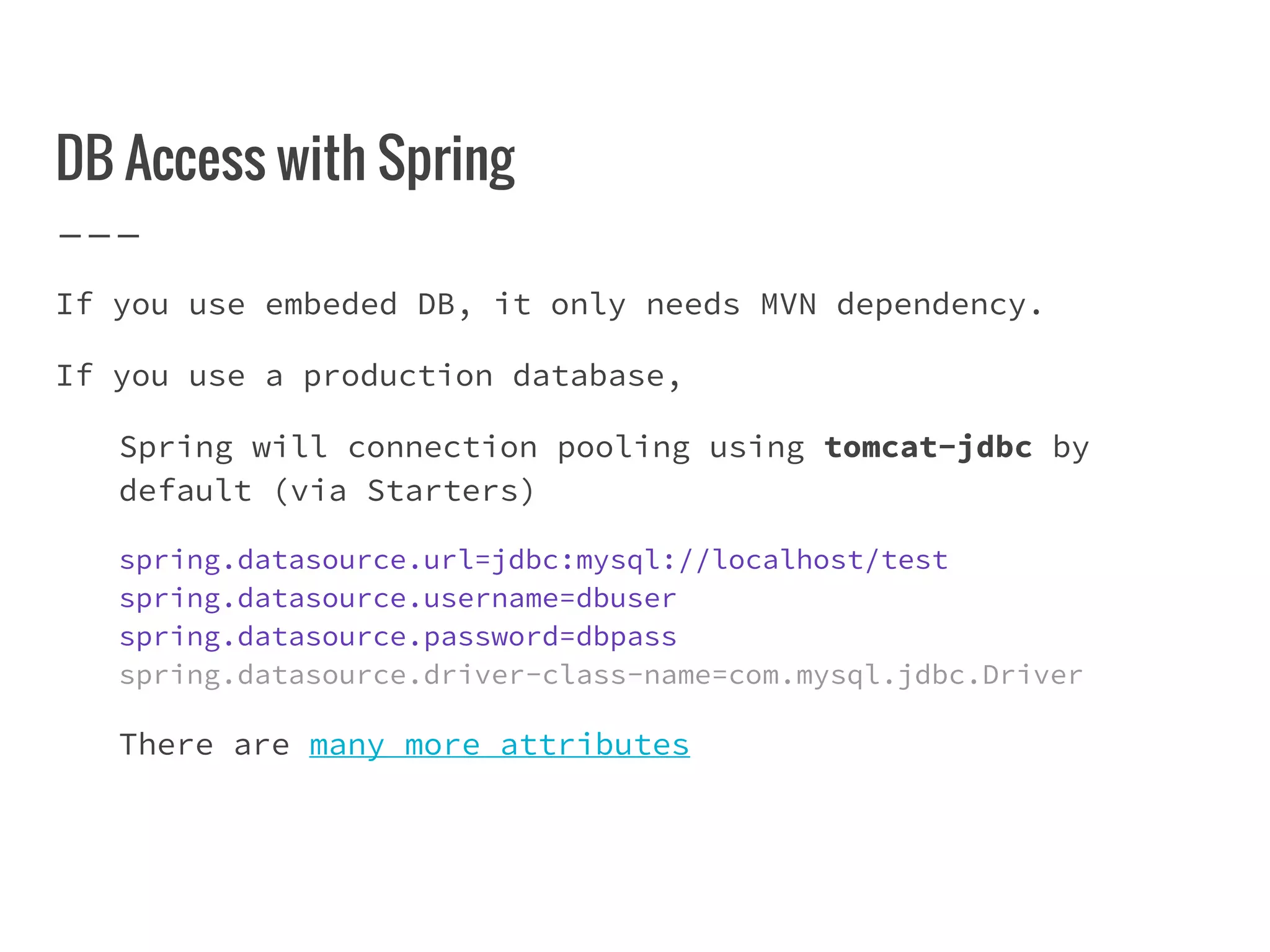 DB Access with Spring
If you use embeded DB, it only needs MVN dependency.
If you use a production database,
Spring will connection pooling using tomcat-jdbc by
default (via Starters)
spring.datasource.url=jdbc:mysql://localhost/test
spring.datasource.username=dbuser
spring.datasource.password=dbpass
spring.datasource.driver-class-name=com.mysql.jdbc.Driver
There are many more attributes
 