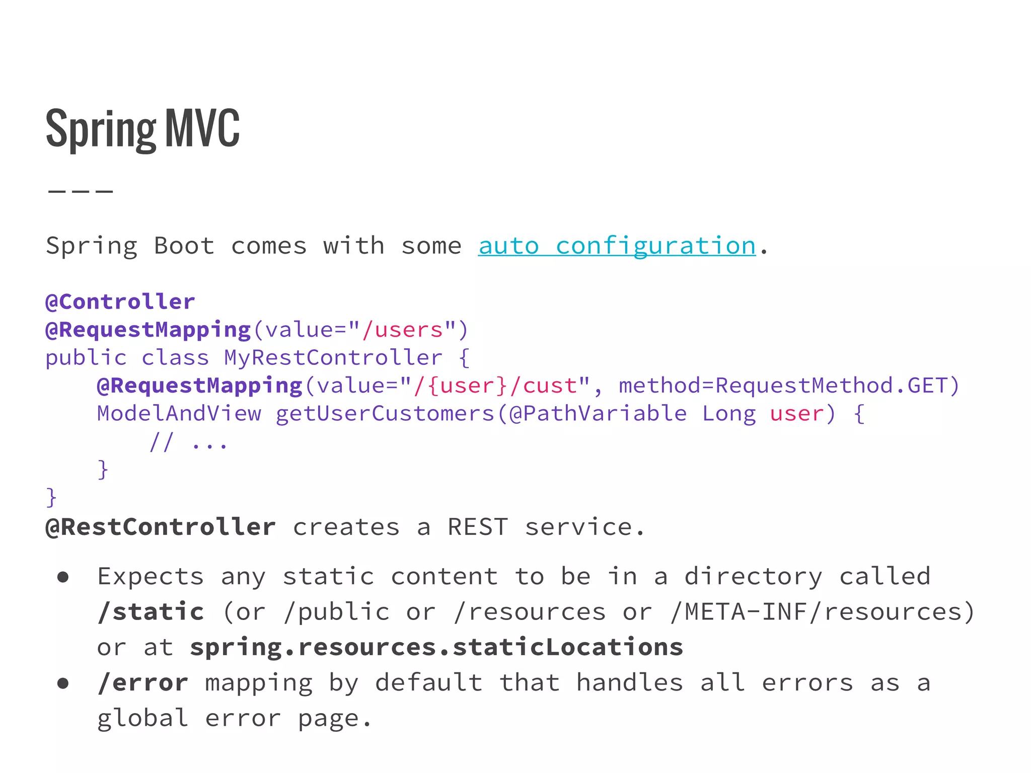 Spring MVC
Spring Boot comes with some auto configuration.
@Controller
@RequestMapping(value="/users")
public class MyRestController {
@RequestMapping(value="/{user}/cust", method=RequestMethod.GET)
ModelAndView getUserCustomers(@PathVariable Long user) {
// ...
}
}
@RestController creates a REST service.
● Expects any static content to be in a directory called
/static (or /public or /resources or /META-INF/resources)
or at spring.resources.staticLocations
● /error mapping by default that handles all errors as a
global error page.
 