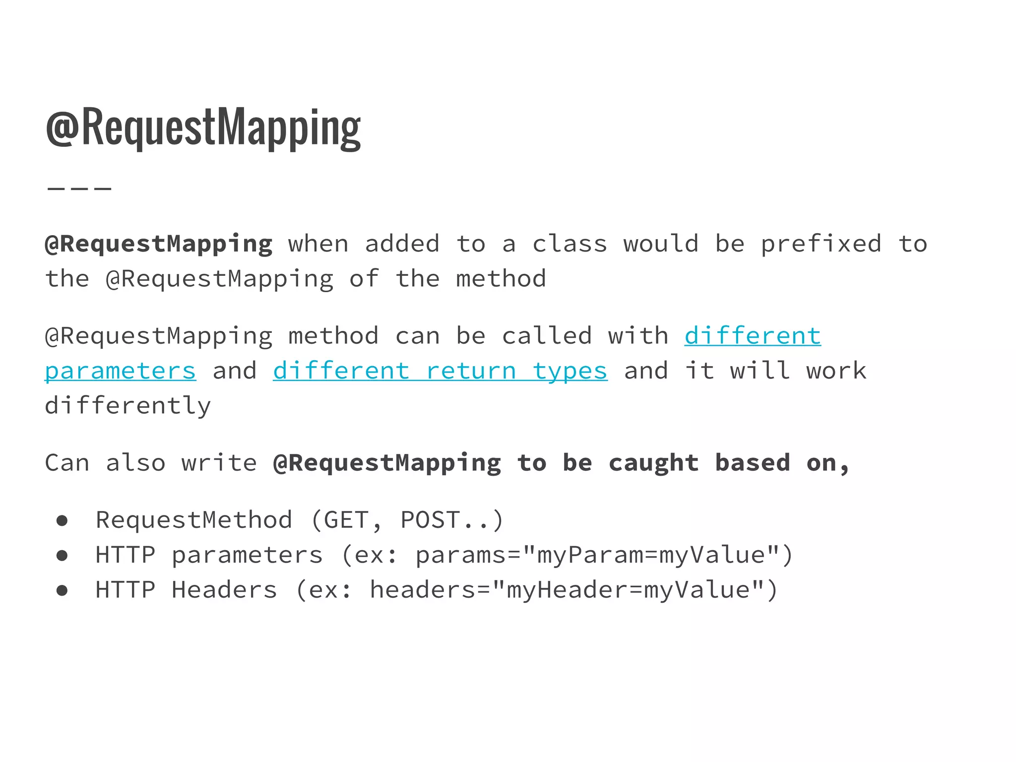 @RequestMapping
@RequestMapping when added to a class would be prefixed to
the @RequestMapping of the method
@RequestMapping method can be called with different
parameters and different return types and it will work
differently
Can also write @RequestMapping to be caught based on,
● RequestMethod (GET, POST..)
● HTTP parameters (ex: params="myParam=myValue")
● HTTP Headers (ex: headers="myHeader=myValue")
 