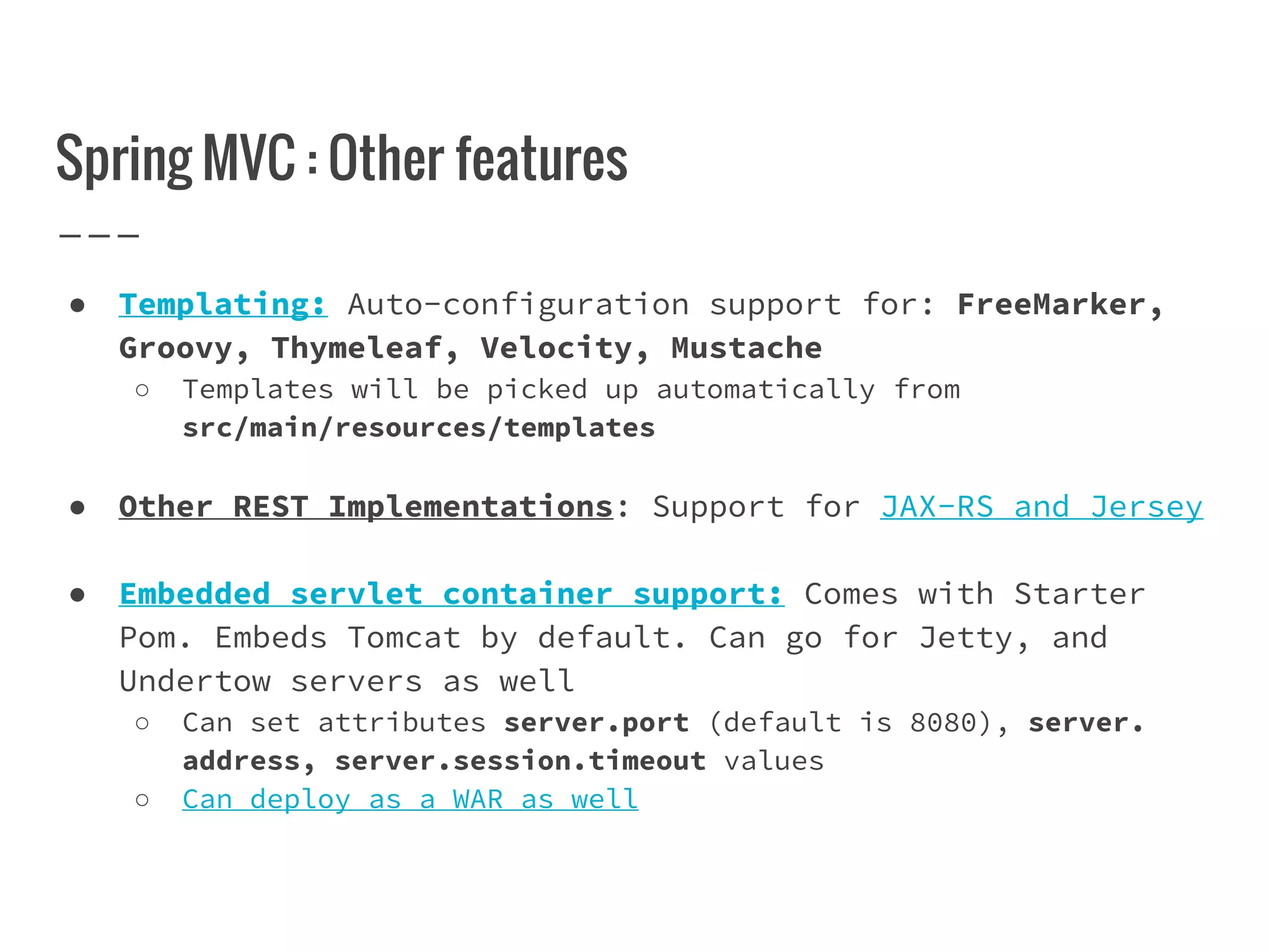 Spring MVC : Other features
● Templating: Auto-configuration support for: FreeMarker,
Groovy, Thymeleaf, Velocity, Mustache
○ Templates will be picked up automatically from
src/main/resources/templates
● Other REST Implementations: Support for JAX-RS and Jersey
● Embedded servlet container support: Comes with Starter
Pom. Embeds Tomcat by default. Can go for Jetty, and
Undertow servers as well
○ Can set attributes server.port (default is 8080), server.
address, server.session.timeout values
○ Can deploy as a WAR as well
 
