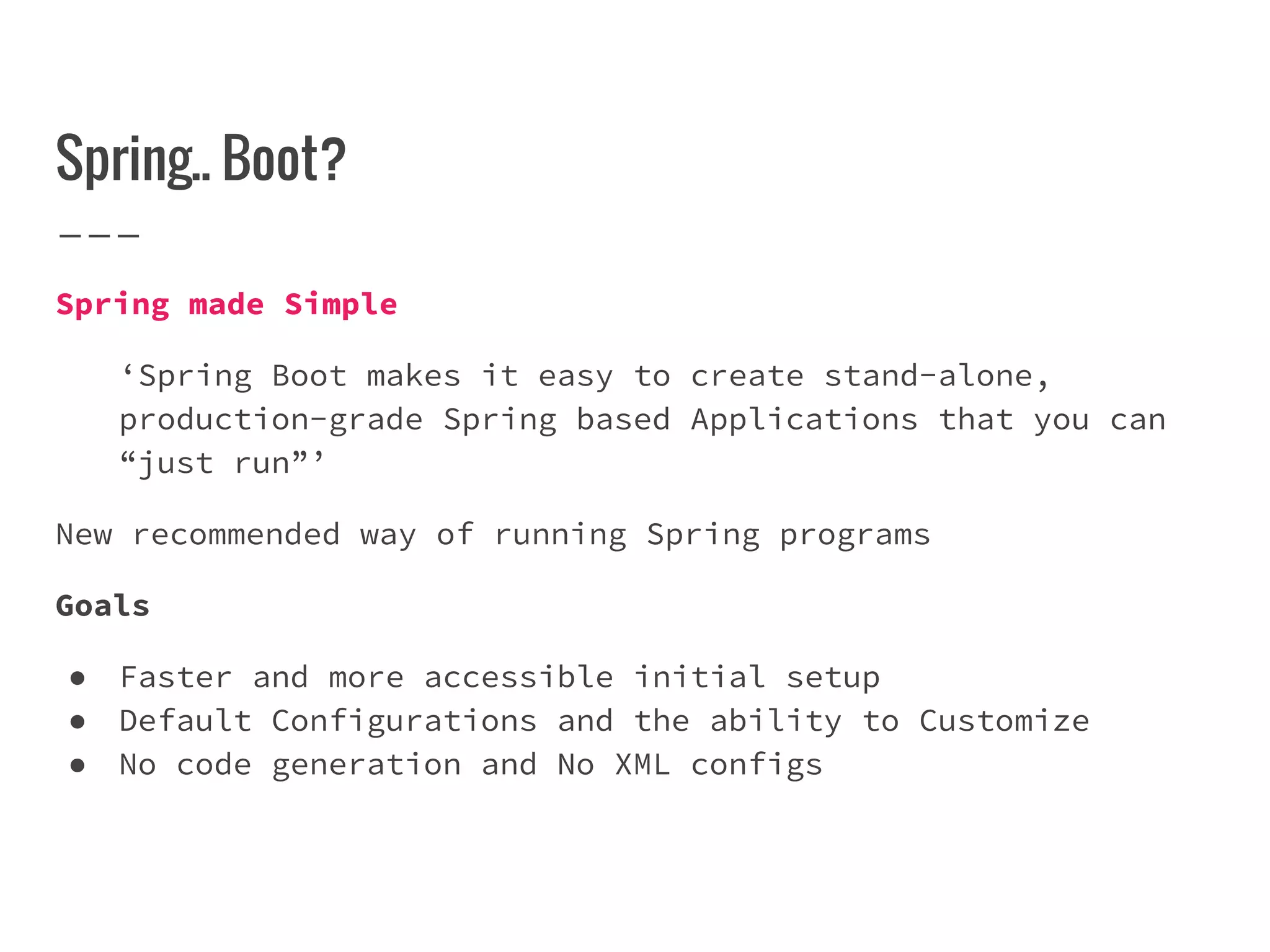 Spring.. Boot?
Spring made Simple
‘Spring Boot makes it easy to create stand-alone,
production-grade Spring based Applications that you can
“just run”’
New recommended way of running Spring programs
Goals
● Faster and more accessible initial setup
● Default Configurations and the ability to Customize
● No code generation and No XML configs
 