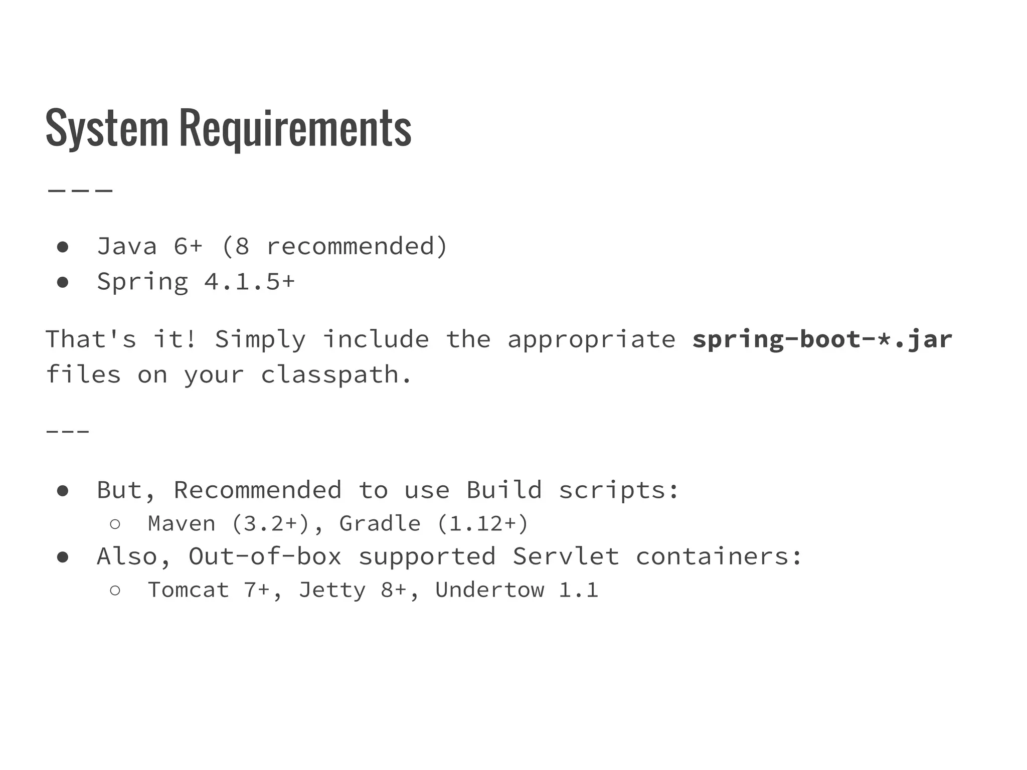 System Requirements
● Java 6+ (8 recommended)
● Spring 4.1.5+
That's it! Simply include the appropriate spring-boot-*.jar
files on your classpath.
---
● But, Recommended to use Build scripts:
○ Maven (3.2+), Gradle (1.12+)
● Also, Out-of-box supported Servlet containers:
○ Tomcat 7+, Jetty 8+, Undertow 1.1
 